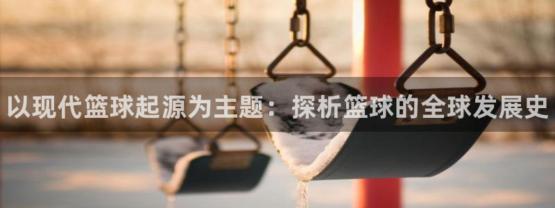 球客岛：以现代篮球起源为主题：探析篮球的全球发展史